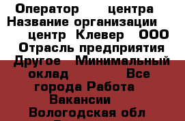 Оператор Call-центра › Название организации ­ Call-центр "Клевер", ООО › Отрасль предприятия ­ Другое › Минимальный оклад ­ 25 000 - Все города Работа » Вакансии   . Вологодская обл.,Вологда г.